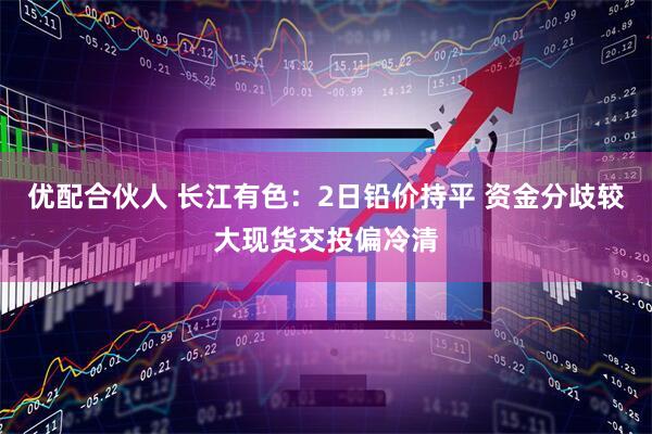 优配合伙人 长江有色：2日铅价持平 资金分歧较大现货交投偏冷清