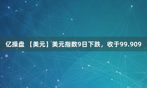 亿操盘 【美元】美元指数9日下跌，收于99.909