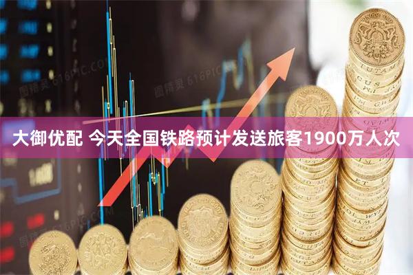 大御优配 今天全国铁路预计发送旅客1900万人次