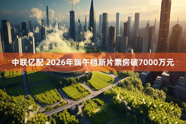 中联亿配 2026年端午档新片票房破7000万元